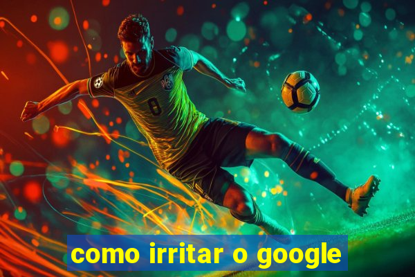 como irritar o google